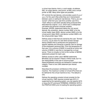 Chapter 13. Security in z/VM 259
a virtual input device, that is, a card reader, at address
00C, an output device, card punch, at 00D, and a virtual
printer at 00E. Many other types are possible.
CP controls the real devices, and provides a pool of spool
space for the user’s files while they are in transmission
between users or waiting for real devices. That is, you can
“punch” a file from your user ID to another user ID to
“read” without a card deck actually being produced (this
described the original e-mail, which was in widespread
use before the personal computer existed).
Example: SPOOL statements define the unit record
devices. By convention, device number 000C is for the
virtual reader (type 3505), device number 000D is for the
virtual punch (type 3525), and device number 000E is for
the virtual printer (type 1403).
MDISK Defines areas of disk that are owned by this user. Termed
minidisk, it is an area of a real direct access storage
device (DASD) that is partitioned and assigned to a
specific address and owned by a specific user for storage
of the employee’s personal files. From the perspective of
that user, it is a volume of DASD. It could be an entire real
volume of DASD in size that is managed by a virtual
server. There is virtually no limit to the number of MDISK
statements present for each user.
LINK Defines access to other user’s MDISK statements.
Minidisks can be shared in Read or Write mode, but it is
the responsibility of the user to ensure proper
Reserve/Release protocols are followed to maintain data
integrity. There is one LINK statement per shared
minidisk.
MACHINE Describes the processor architecture of the virtual
machine. The maximum number of virtual CPUs that can
be defined for this virtual machine is four. The default is
one.
CONSOLE Defines the operating console (virtual console) for the
virtual machine. CMS requires console type 3215. If
supported by the operating system, you can specify 3270
or issue the CP command TERMINAL CONSOLE 3270 in
the PROFILE EXEC prior to loading the operating system.
 