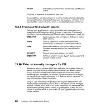 260 Introduction to the New Mainframe: Security
NICDEF Defines this virtual machine's attachment to a z/VM virtual
switch.
The group of statements is repeated for each user.
You should follow with other statements to define the other characteristics of the
clone virtual machine. You can define as many clones as your estimation of the
capacity of the hardware machine allows an acceptable planned performance.
13.9.3 System user IDs involved in security
Typically, each type of directory record appears for each user at least once,
except for the USER statement, which is unique for each user. The standard
user IDs on the Internet Bookstore’s VM system, as a default system install, are:
OPERATOR System operator, high privilege user ID. Equal to root on
UNIX systems.
MAINT Used by a person for system administration and
maintenance. At least equal in power to OPERATOR.
EREP Environmental Record Editing and Printing Program.
Hardware anomaly detection and predictive failure
system.
DISKACNT Records events such as logon and logoff.
OPERSYMP Retrieves symptom records. System dump analyzer and
problem tracking system.
13.10 External security managers for VM
An external security manager (ESM) is an application that provides enhanced
security controls and reporting functions as contrasted with a basic system
product, and which utilizes the application programming interfaces that an
operating system provides for this purpose. This can improve not only security,
but also efficiency, through automation. 10.5, “External security managers” on
page 185 describes ESMs in more detail.
Using an ESM the bookstore might require fewer system administrators. This
section provides a brief introduction to three of the external security managers
available: DirMaint, RACF, RSCS, and shows a method to link these ESMs with
those of other operating systems running as guests (that is, LDAP). We also
provide an example of how all three ESMs can work together in a typical access
request scenario.
 