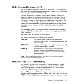 Chapter 13. Security in z/VM 261
13.10.1 Directory Maintenance for VM
The IBM Directory Maintenance (DirMaint) for VM product is a CMS application
that could help the bookstore security administrator manage the CP directory by
checking syntax validity and tracking changes.
Directory management is simplified by the DirMaint command interface and
automated facilities. DirMaint directory statement-like commands are used to
initiate directory transactions. DirMaint error checking ensures that only valid
changes are made to the directory, and that only authorized personnel are able
to make the requested changes. Any transaction requiring the allocation or
de-allocation of minidisk extents can be handles automatically. All user-initiated
transactions can be password controlled and can be recorded for auditing
purposes.
You can spawn clones of the LINUX001 user ID to the user directory easily by
using the DirMaint command as shown here, where you supply a password for
<new_password>:
dirm add linux002 like linux001 pw <new_password>
The system user IDs that the DirMaint product adds are:
DIRMAINT The primary ID that processes user requests and
manages the CP directory file, and controls the other two
service machines.
DATAMOVE A service machine that performs disk copies, moves, and
changes as instructed by DIRMAINT.
DIRMSAT A satellite service machine in clustered mainframe
networks to perform delegated work from a central
DirMaint authority and maintain synchronization of the
local CP directory.
Note: These are automated user IDs which are not normally connected to a
display terminal or attended by a person.
13.10.2 Resource Access Control Facility
The Resource Access Control Facility (RACF) licensed program for VM is a
strategic product that provides comprehensive security capabilities. RACF
controls user access to the system, checks authorization for use of system
resources, and audits the use of system resources.
In the z/VM environment, RACF verifies logon passwords and can check for
authority to access minidisks, data in spool files, and RSCS nodes. You can use
RACF in the Internet Bookstore to keep statistical information, such as the date,
 