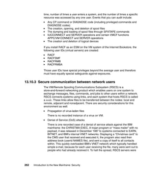 262 Introduction to the New Mainframe: Security
time, number of times a user enters a system, and the number of times a specific
resource was accessed by any one user. Events that you can audit include:
Any CP command or DIAGNOSE code (including privileged commands and
DIAGNOSE codes)
The creation, opening, and deletion of spool files
The dumping and loading of spool files through SPXTAPE commands
IUCCONNECT and SERVER operations and certain VMCF functions
APPC/VM CONNECT and SERVER operations
The creation and deletion of logical devices
If you install RACF as an ESM on the VM system of the Internet Bookstore, the
following user IDs (virtual servers) are created:
RACF
RACFSMF
RACFRMB
RACFRMBA
Those user IDs have special privileges beyond the average user and therefore
must have equally special safeguards against exposures.
13.10.3 Secure communication between network users
The VM/Remote Spooling Communications Subsystem (RSCS) is a
store-and-forward networking product which enables users on one system to
exchange messages, files, commands, and jobs to other users within a network.
RSCS connects systems using links, and each system that hosts RSCS is called
a node. These links allow files to be transferred between the nodes: local and
remote, adjacent and nonadjacent. There are security considerations for this
environment as well:
Propagation of virus-laden files
There is no recorded instance of a virus on VM.
Denial of Service (DoS) attacks
There is one recorded case of a denial of service attack against the IBM
mainframe: the CHRISTMA EXEC. A trojan program or “mass mailer” with no
payload, it was released in December 1987 to systems connected to EARN,
BITNET, and IBM’s internal VNET networks. Displaying a “Christmas card” to
the CMS user that received and executed it, the program also read their
address book (userid NAMES file), and sent a copy of itself to all contacts
within. This quickly overloaded IBM’s VNET network which typically handled
simple e-mail, because for each user receiving the file, many were sent out to
people who had already received it. To halt the spread, RSCS servers were
 