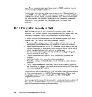 264 Introduction to the New Mainframe: Security
tasks. These workunits might span hosts, using the RSCS product to transmit
commands and results between them.
If certain tasks need changes to be implemented on non-VM systems such as
Linux, RACF would utilize LDAP to pass requests through to the other host. Each
product, that is, RACF, RSCS, DirMaint, and LDAP, retain their own transaction
logs. Notification of new system or database access is sent from the security
administrator to the manager, who then forwards the information to the
employee.
13.11 File system security in CMS
When a z/VM user logs on, the Conversational Monitor System (CMS) is
employed. CMS provides file-level integrity while sharing files among users with
the Shared File System (SFS). Sharing files raises security concerns.
To resolve security concerns for SFS data and Byte File System (BFS) data
stored in them, CMS shared file pools consider the following:
To access a file pool, you must be authorized (enrolled) by someone with
administrator authority for that file pool, or it must be classified as PUBLIC.
If an administrator allocates you an SFS file space in a file pool, you are the
only one (other than an administrator) who can create files in that file space,
unless you specifically grant this authority to another user.
You can control access to your SFS files and directories by granting and
revoking authority to other users.
Only the owner of an SFS directory or an administrator can delete the
directory.
Implicit and explicit locks prevent simultaneous updates.
An auditing facility is available that documents attempts to access file pool
resources.
Use of Coordinated Resource Recovery (CRR) server operator commands
and file pool server operator commands, which erase CRR and SFS log data
in the intervention of CRR activity.
In addition, an ESM, such as RACF for z/VM, can replace file pool authorizations
for those objects protected by the ESM. File pools can exploit ESM services
through documented interfaces including the use of the RACROUTE
programming interface.
User management is responsible for evaluation, selection and implementation of
these features, for administrative procedures, and for appropriate controls in
application systems and communications facilities.
 