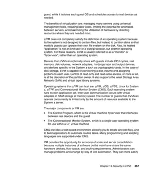 Chapter 13. Security in z/VM 267
guest, while it isolates each guest OS and schedules access to real devices as
needed.
The benefits of virtualization are: managing many servers using universal
management tools, reducing labor costs, limiting the potential for anomalies
between servers, and maximizing the utilization of hardware by directing
resources where they are needed most.
z/VM does not completely satisfy the definition of an operating system because
its file system is not designed to contain files, but instead to partition disks so that
multiple guests can operate their own file system on the disk. Also, its hosted
“application” is not an end user or a word processor, but another operating
system. For these reasons, z/VM is usually referred to as a “monitor” or
“hypervisor”, rather than an operating system.
Devices that z/VM can optionally share with guests include CPU cycles, real
memory, disk volumes, network adapters, hardcopy input and output devices,
and devices specific to the System z such as cryptographic cards. In the case of
disk storage, z/VM is capable of partitioning a disk volume and assigning
portions to each user. Control of read-only and read-write access, or none at all,
is at the discretion of the partition owner. It also supports the latest Storage Area
Network (SAN) and virtual tape library systems.
Operating systems that z/VM can host are: z/VM, z/OS, z/VSE, Linux for System
z, z/TPF, and Conversational Monitor System (CMS). Each operating system
runs its own application set. Inter-user communication occurs with virtual
adapters in RAM storage at memory speed. The number of guests that z/VM can
operate concurrently is limited only by the amount of resource available to the
System z server.
The major components of VM are:
The Control Program, which is the virtual machine hypervisor that interfaces
between real devices and the guest
The Conversational Monitor System, which is a single-user operating system
for use within a CP virtual machine
CMS provides a text-based environment allowing you to create and edit files, and
to build applications to automate routine tasks. Many programming and scripting
languages are supported under CMS.
VM provides the opportunity for economy of scale and server consolidation
because multiple instances of software on the mainframe share the same
hardware devices, floor space, and cooling requirements. Administrators can
manage problems and change by way of tool automation. They can more easily
 