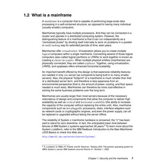 Chapter 1. Security and the mainframe 7
1.2 What is a mainframe
A mainframe is a computer that is capable of performing large-scale data
processing in a self-contained structure, as opposed to having many individual
(usually smaller) computers.
Mainframes typically have multiple processors. And they can be connected in a
cluster and operate in a distributed computing system. However, the
distinguishing feature of a mainframe is that it can run independently as a
“centralized cluster” by dividing itself internally to work on problems in a parallel
or multi-tasking way for extended periods of time, even years.
Mainframes offer virtualization. Virtualization allows you to create multiple
logical computers within a single mainframe. Connecting several of those logical
computers (also called logical partitions or LPARs) to work together is known as
creating a cluster or sysplex. When multiple physical entities (mainframes) are
physically connected, they are called sysplexes. Together, using virtualization,
LPARS, and sysplexes offers enhanced horizontal scalability.
An important benefit offered by this design is that expensive reliability features
are needed in only one server (as compared to being built in to many smaller
servers). Also, the physical “footprint” of a mainframe is much smaller than that
of a distributed server farm, and therefore is less expensive from an
environmental perspective (that is, the amount of power, cooling, and floor space
needed is much less). Mainframes can therefore be more cost-effective in
solving the same business problems over the long term.
Mainframes are usually larger than most servers because of the necessary
redundancy of design and components that allow the computer to deliver high
availability as well as vertical and horizontal scalability (the ability to increase
the capacity of the computer without replacing the entire unit). Also, mainframe
components such as hot-pluggable processors, disks, interface adapters such
as network cards or cryptographic engines, and even the power supply, can all
be replaced or upgraded without taking the server offline.
The reliability of System z mainframe hardware is renowned; the “z” has been
said to stand for zero downtime. In fact, the anticipated mean time between
failures of IBM System z systems approaches 30 years.2
To learn more about the
System z platform, refer to the IBM Redbook Introduction to the New Mainframe:
z/OS Basics or check this Web site:
http://www-03.ibm.com/servers/eserver/Systemz/
2
S. Loveland, G. Miller, R. Prewitt, and M. Shannon: Testing z/OS: The premier operating system for
IBM's System z server, IBM Systems Journal Volume 41, Number 1, 2002
 