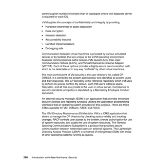268 Introduction to the New Mainframe: Security
control a given number of servers than in topologies where one disparate server
is required for each OS.
z/VM applies the concepts of confidentiality and integrity by providing:
Hardware awareness of guest separation
Data encryption
Intrusion detection
Accountability features
Certified implementations
Debugging aids
Communication between virtual machines is provided by various simulated
devices or by facilities that are unique to the z/VM operating environment.
Available communications paths include z/VM Guest LANs, Inter-User
Communication Vehicle (IUCV), and Virtual Channel-to-Channel Adapter
(VCTCA). Each of these options provides a highly secure communication path
which is not detectable or in any way “sniffable” by other virtual machines.
The main control point of VM security is the user directory file, called CP
DIRECT. It is owned by the system administrator and identifies all system users
and their resources. The CP Directory is the reference repository which VM uses
to perform its access control. By default, each VM user’s address space,
filesystem, and all files are private to the user or virtual server. Compliance to
security standards and policy is stipulated by a Mandatory Employee Conduct
document.
An external security manager (ESM) is an application that provides enhanced
security controls and reporting functions utilizing the application programming
interfaces that an operating system provides for this purpose. There are three
ESMs available for VM: DirMaint, RACF, and RSCS.
The IBM Directory Maintenance (DirMaint) for VM is a CMS application that
allows to manage the CP directory by checking syntax validity and tracking
changes. RACF controls user access to the system, checks authorization for use
of system resources, and audits the use of system resources. The Remote
Spooling Communications Subsystem is a product that provides secure
communication between networked users on external systems. The Lightweight
Directory Access Protocol (LDAP) is a method of linking these ESMs with those
of other operating systems running as guests.
 