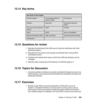 Chapter 13. Security in z/VM 269
13.14 Key terms
13.15 Questions for review
1. Describe the techniques that z/VM uses to share the mainframe with other
operating systems.
2. Describe how the primary cost savings are achieved when using z/VM to
consolidate servers.
3. Compare and contrast three ways in which the z/VM user directory can be
managed.
4. Describe utility computing and the features of z/VM that apply to it.
13.16 Topics for discussion
1. List some possible contributors to system overhead that hypervisors such as
z/VM introduce, and contrast with the benefits that virtualization provides over
distributed networks.
13.17 Exercises
1. Develop rough drafts of security standards for z/VM and for Linux for
System z. Consider that there are virtual servers running under a server
environment. Security concepts and elements apply to both environments,
but in different ways. For example, a CP user ID for a virtual Linux server can
Key terms in this chapter
Control Program Conversational Monitor
System (CMS)
CP directory
DirMaint hypervisor interpretive execution
facility
inter-user communications
vehicle
LDAP minidisk
RACF RSCS server consolidation
Shared File System (SFS) utility computing virtual channel-to-channel
virtualization
 