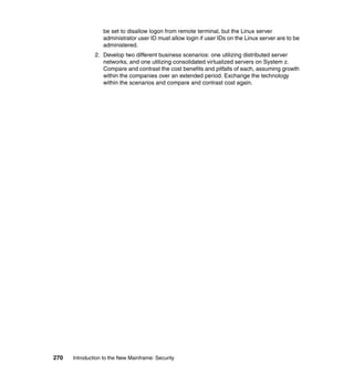 270 Introduction to the New Mainframe: Security
be set to disallow logon from remote terminal, but the Linux server
administrator user ID must allow login if user IDs on the Linux server are to be
administered.
2. Develop two different business scenarios: one utilizing distributed server
networks, and one utilizing consolidated virtualized servers on System z.
Compare and contrast the cost benefits and pitfalls of each, assuming growth
within the companies over an extended period. Exchange the technology
within the scenarios and compare and contrast cost again.
 