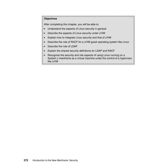 272 Introduction to the New Mainframe: Security
Objectives
After completing this chapter, you will be able to:
Understand the aspects of Linux security in general
Describe the aspects of Linux security under z/VM
Explain how to integrate Linux security and that of z/VM
Describe the role of RACF for a z/VM guest operating system like Linux
Describe the role of LDAP
Explain the shared security definitions for LDAP and RACF
Recognize the security and risk aspects of using Linux running on a
System z mainframe as a virtual machine under the control of a hypervisor
like z/VM
 