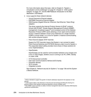 274 Introduction to the New Mainframe: Security
For more information about this topic, refer to Chapter 6, “System z
virtualization and its challenges” on page 87, Chapter 9, “z/OS system
integrity” on page 157, and the IBM Redbook Introduction to the New
Mainframe: z/OS Basics.
Linux supports these network devices:
– Virtual Channel-to-Channel adapter
– ESCON® Channel-to-Channel adapter
– OSA-Express (Gigabit Ethernet, Ethernet, Fast Ethernet, Token-Ring)
adapters
The driver supports the Internet Protocol Version 6 (IPv6)1
protocol,
Virtual LAN (VLAN)2
, Simple Network Management Protocol (SNMP)
management, broadcast support3
and increased control of the Address
Resolution Protocol (ARP) cache allowing a more rapid communication
across a network between virtual Linux instances on a single machine
(LPAR or virtual mode), or a Linux for System z instance communicating
with another physical system.
– Fibre Channel adapter (FCP channel)
Support for FCP channels means that System z can connect to select
Fibre Channel Switches and FCP/SCSI devices under Linux for System z.
This expanded attach ability provides more choice in these solutions for
Linux implementations.
– HiperSockets
HiperSockets can be used for communication between Linux images and
Linux or z/OS images, whether Linux is running in an IFL LPAR, natively
or under z/VM.
– 3172 Interconnect controller
– Inter-User Communications Vehicle (IUCV) facility
– Character devices
– 3215 console
– Integrated console
See Chapter 8, “Network security for System z” on page 139 and the System
z Basics textbook.
1
IPv6 is intended to support the growth of network addresses required for the explosion of new
devices.
2
VLAN support adds a new dimension of security and cost savings permitting the sharing of a
physical network while logically maintaining separation among unrelated users.
3
New SNMP support provides an ability to retrieve management data which describes OSA-Express
operational characteristics.
 