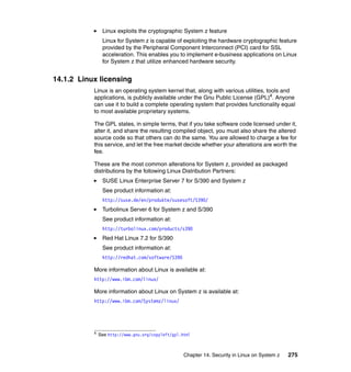 Chapter 14. Security in Linux on System z 275
Linux exploits the cryptographic System z feature
Linux for System z is capable of exploiting the hardware cryptographic feature
provided by the Peripheral Component Interconnect (PCI) card for SSL
acceleration. This enables you to implement e-business applications on Linux
for System z that utilize enhanced hardware security.
14.1.2 Linux licensing
Linux is an operating system kernel that, along with various utilities, tools and
applications, is publicly available under the Gnu Public License (GPL)4. Anyone
can use it to build a complete operating system that provides functionality equal
to most available proprietary systems.
The GPL states, in simple terms, that if you take software code licensed under it,
alter it, and share the resulting compiled object, you must also share the altered
source code so that others can do the same. You are allowed to charge a fee for
this service, and let the free market decide whether your alterations are worth the
fee.
These are the most common alterations for System z, provided as packaged
distributions by the following Linux Distribution Partners:
SUSE Linux Enterprise Server 7 for S/390 and System z
See product information at:
http://suse.de/en/produkte/susesoft/S390/
Turbolinux Server 6 for System z and S/390
See product information at:
http://turbolinux.com/products/s390
Red Hat Linux 7.2 for S/390
See product information at:
http://redhat.com/software/S390
More information about Linux is available at:
http://www.ibm.com/linux/
More information about Linux on System z is available at:
http://www.ibm.com/Systemz/linux/
4
See http://www.gnu.org/copyleft/gpl.html
 
