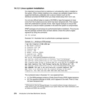 276 Introduction to the New Mainframe: Security
14.1.3 Linux system installation
It is important to ensure that no malicious or untrustworthy code is installed on
the system. When initially installing Linux, always use validated images from a
supported distributor, preferably over a secure medium such as the
distributor-provided CD-ROM which you keep locked away when not in use.
It is not very difficult today to create a CD-ROM or tape that appears to have
come from the trusted source but which has been tampered with, if the original
were left unattended for periods of time. Take regular backups to ensure that
recovery to a secure install is possible in the event the system is compromised.
RPM5 packages should always be authenticated before installation. This ensures
that the package contents have not been altered. Check the author’s digital
signature by using the command:
rpm -Kvv package
Example 14-1 illustrates how to authenticate a package signature.
Example 14-1 Verifying an RPM package
# rpm -Kvv tripwire-1.2-385.s390.rpm
D: New Header signature
D: Signature size: 156
D: Signature pad : 4
D: sigsize : 160
D: Header + Archive: 204491
D: expected size : 204491
tripwire-1.2-385.s390.rpm:
MD5 sum OK: 63b2c0ea8302f6db86b02ec025b913e0
gpg: Warning: unsafe permissions on directory "/usr/lib/rpm/gnupg"
gpg: Warning: unsafe permissions on file "/usr/lib/rpm/gnupg/pubring.gpg"
gpg: Signature made Tue Nov 5 19:09:00 2002 PST using DSA key ID 9C800ACA (1)
gpg: Good signature from "SuSE Package Signing Key <build@suse.de>" (2)
gpg: Warning: unsafe permissions on file "/usr/lib/rpm/gnupg/trustdb.gpg"
gpg: WARNING: This key is not certified with a trusted signature! (3)
gpg: There is no indication that the signature belongs to the owner.
Fingerprint: 79C1 79B2 E1C8 20C1 890F 9994 A84E DAE8 9C80 0ACA
The numbered notes in Example 14-1 are explained here:
(1) The RPM package contains a Pretty Good Privacy (PGP) digital signature.
(2) The signature belongs to SuSE, and it appears to be valid. That is, it has
not been tampered with.
5
RPM stands for Red Hat Package Manager. It is a powerful software manager, allowing you to
install, remove, query, and verify the software on your system. Many other modern distributions, such
as Caldera and SUSE, also use RPM.
 