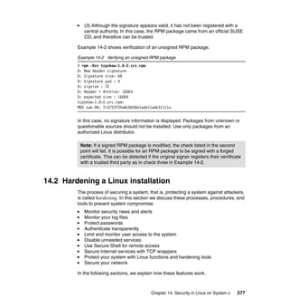 Chapter 14. Security in Linux on System z 277
(3) Although the signature appears valid, it has not been registered with a
central authority. In this case, the RPM package came from an official SUSE
CD, and therefore can be trusted.
Example 14-2 shows verification of an unsigned RPM package.
Example 14-2 Verifying an unsigned RPM package
# rpm -Kvv tcpshow-1.0-2.src.rpm
D: New Header signature
D: Signature size: 68
D: Signature pad : 4
D: sigsize : 72
D: Header + Archive: 16064
D: expected size : 16064
tcpshow-1.0-2.src.rpm:
MD5 sum OK: 7c5753f34a8c6b50e1ade11ade311c1a
In this case, no signature information is displayed. Packages from unknown or
questionable sources should not be installed. Use only packages from an
authorized Linux distributor.
14.2 Hardening a Linux installation
The process of securing a system, that is, protecting a system against attackers,
is called hardening. In this section we discuss these processes, procedures, and
tools to prevent system compromise:
Monitor security news and alerts
Monitor your log files
Protect passwords
Authenticate transparently
Limit and monitor user access to the system
Disable unneeded services
Use Secure Shell for remote access
Secure Internet services with TCP wrappers
Protect your system with Linux functions and hardening tools
Secure your network
In the following sections, we explain how these features work.
Note: If a signed RPM package is modified, the check listed in the second
point will fail. It is possible for an RPM package to be signed with a forged
certificate. This can be detected if the original signer registers their certificate
with a trusted third party as in check three in Example 14-2.
 