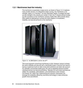 8 Introduction to the New Mainframe: Security
1.2.1 Mainframes lead the industry
The mainframe is essentially a large server, as shown in Figure 1-2. It replaces
many smaller servers. It is designed to keep running. The mainframe is not
obsolete, aging, or a “dinosaur”, as once described. Rather, its design has kept
up with changes in the industry as a whole. In fact, the IT industry strives to keep
up with innovation on the mainframe. Industry media often offers articles about
other platforms attempting to achieve the same degree of virtualization,
reliability, and security as found on the mainframe.
Figure 1-2 An IBM System z server: the z9™
The usual argument concerning mainframes is cost. However, trying to achieve
the same reliability and security with a distributed cluster of servers can result in
having to spend as much (or even more) when all factors are taken into account.
For example, as business needs grow, the cost of upgrading several hundred
individual servers can become prohibitive. Typically, as more small machines are
added, the complexity, administration, and maintenance costs increase
non-linearly. So, rather than implementing this scenario, businesses can
leverage the scalability offered by mainframe technology to make enterprise
growth more cost-efficient.
 