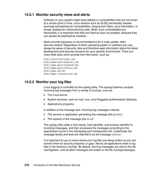 278 Introduction to the New Mainframe: Security
14.2.1 Monitor security news and alerts
Software on your system might have defects or vulnerabilities that are not known
at a certain point in time. Linux vendors such as SUSE periodically release
warnings and patches for vulnerabilities, ranging from flaws, virus information, or
simply updates for malfunctioning code. When such vulnerabilities are
discovered, it is important that they are fixed as soon as possible, because they
can quickly be exploited by crackers.
Alerts provide bypasses or recommendations for a code update, often
security-related. Regardless of which operating system or software you use,
always be aware of security risks and therefore seek information about the latest
development and security concerns for your specific environment. There are
many Web sites which provide this information, such as:
http://securitytracker.com
http://www.securityportal.com
http://www.securitysearch.net
http://www.securityfocus.com
http://www.lwn.net
http://www.linuxsecurity.com
14.2.2 Monitor your log files
Linux logging is controlled by the syslog utility. The syslogd daemon accepts
incoming log messages from a variety of sources, such as:
The Linux kernel
System services, such as mail, cron, and Pluggable Authentication Modules
Applications programs
In addition to the message text, incoming log messages indicate:
The service or application generating the message (the facility)
The severity of the message (the level)
The syslog utility adds a time stamp, host identifier, and process identifier to
incoming messages, and then processes the messages according to the
specification found in the /etc/syslog.conf configuration file. Collectively, the
message facility and level are referred to as the message selector.
It is important for you to know where your log files are being written so you can
monitor them for security breaches or gaps. Nearly all applications write to log
files in the directory /var/log/. By default, warning messages are sent to the file
/var/log/warn, and all other messages are written to the file /var/log/messages.
 
