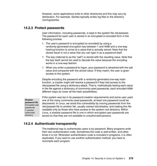 Chapter 14. Security in Linux on System z 279
However, some applications write to other directories and this may vary by
distribution. For example, Samba typically writes log files to the directory
/var/log/samba.
14.2.3 Protect passwords
User information, including passwords, is kept in the system file /etc/passwd.
The password for each user is stored in an encrypted or encoded form in the
following process:
1. The user’s password is encrypted (or encoded) by using a
randomly-generated encryption key between 1 and 4096 and a one-way
hashing function to arrive at a value that is actually stored. Note that the
stored result is not a value that you can type in as a password itself.
1. The key (referred to as the “salt”) is stored with the resulting value. Note that
the key itself cannot be used to decode the value because the encoding
works in a one-way fashion.
1. When you enter a password to logon, your password is rehashed with the salt
value and compared with the stored value. If they match, the user is given
access to the system.
Despite encoding the password with a randomly-generated one-way hash
function, a cracker might still resolve a password if they had access to the
/etc/passwd file using a dictionary attack. That is, methodically testing each value
in the file against a dictionary of commonly-used passwords, each encoded 4096
different ways (to cover all the hash possibilities).
If the system was lax in its password creation requirements and some user used
one of the many commonly-used passwords, at least one password could be
discovered. In Linux, we avoid this vulnerability by moving passwords from the
/etc/passwd file to another file, usually named /etc/shadow, and making this file
readable only by those who have access to the system root directory. Within
Linux, a shadow password file is one in which encrypted user passwords are
stored so that they are not available to unauthorized persons.
14.2.4 Authenticate transparently
The traditional way to authenticate users is by password. Many programs write
their own authentication code. Sometimes the code is well-written, and other
times it is not. Whenever authentication code is included in programs, it is often
duplicated. If you want to use another authentication method, you have to
recompile each program.
Shadow
password file
Encrypted user
passwords
in access-
authorized
directory.
 