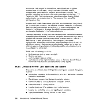 280 Introduction to the New Mainframe: Security
In contrast, if the program is compiled with the support of the Pluggable
Authentication Module (PAM), then you can switch between several
authentication methods without having to recompile each program. PAM
provides centralized authentication for common services such as login, FTP,
Telnet, and SSH. PAM is implemented using dynamic load libraries (DLLs).
Authentication can be customized for PAM-aware services using PAM
configurations files.
Authentication for each PAM-aware application is configured by a configuration
file in the /etc/pam.d directory (the file name indicates the service it configures).
PAM modules implement user authentication; by default, PAM modules are
located in the /lib/security directory. Some PAM modules read global
configuration files located in the /etc/security directory.
The major advantage of using PAM lies in its transparent authentication method.
In a heterogeneous network, for example, the system administrator might want to
authenticate the users against an Intel® server, or a NIS service. If there is a
PAM module for such authentication, the administrator can request
authentication without having to maintain several databases listing all users for
all different systems—that means one authentication method can be used for
different systems. Any suitable method can be used for authentication, that is,
magnetic card or retinal scan.
Using PAM functionality you should:
Limit superuser login to secure terminals
Restrict user login
Apply mandatory access control
Apply access control implementations based on the Linux Security Module
framework which mediates access to internal kernel objects
14.2.5 Limit and monitor user access to the system
Procedures should be in place limiting and monitoring user access to the system,
such as:
Authenticate users from a central repository, such as LDAP or RACF, to lower
maintenance overhead.
Maintain user password standards and expiration policies.
Limit the number of users authorized to access the system.
Limit the number of running services.
Install and upgrade RPM packages from trusted sources.
Logging to a central log server and log all system accesses.
Apply recommended security patches to Linux hosts.
 
