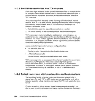 282 Introduction to the New Mainframe: Security
14.2.8 Secure Internet services with TCP wrappers
Some sites might choose to enable specific Internet services, for example, to run
an anonymous FTP server. In these cases, it is important to take precautions to
minimize security exposures. A common facility to secure Internet services is
TCP_wrappers.
TCP_wrappers provide the ability to filter incoming connections from Internet
services, such as FTP, Telnet, or SSH. Filtering can be applied without changing
the underlying server software. Most TCP/IP applications implement the
standard client/server model:
1. A client initiates a service request (a connection) on a socket.
2. The server listening on the socket responds to the connection request.
TCP_wrappers are implemented by the tcpd daemon, which interposes an
additional layer (or wrapper) between the client and server. Clients requests are
examined and access controls applied to determine whether to allow or deny the
connection. TCP_wrappers provide the ability to log incoming client requests to
the system logger (the syslogd daemon).
Access control is implemented using two configuration files:
The /etc/hosts.allow file
This file contains the specification for allowed client access.
_ The /etc/hosts.deny file
This file contains the specification for denied client access.
TCP_wrappers provide an access control mechanism based on the examination
of incoming TCP/IP packets. TCP_wrappers cannot protect against
man-in-the-middle attacks, or situations where a network router has been
compromised. In addition, all unencrypted network data is open for inspection.
TCP_wrappers should only be considered as part of a “defense-in-depth”
strategy.
14.2.9 Protect your system with Linux functions and hardening tools
The kernel itself is able to handle incoming and outgoing network traffic in
several ways. For each TCP or UDP packet, you can specify what to do with it.
Ipchains is used to set up, maintain, and inspect the IP firewall rules in the Linux
kernel.
IPchains is used not only to act as a firewall between several networks, it can
also be used to restrict network access to your machine, for example, if you want
 