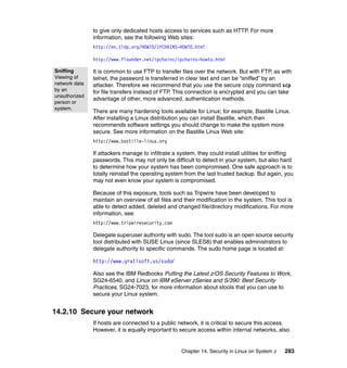 Chapter 14. Security in Linux on System z 283
to give only dedicated hosts access to services such as HTTP. For more
information, see the following Web sites:
http://en.tldp.org/HOWTO/IPCHAINS-HOWTO.html
http://www.flounder.net/ipchains/ipchains-howto.html
It is common to use FTP to transfer files over the network. But with FTP, as with
telnet, the password is transferred in clear text and can be “sniffed” by an
attacker. Therefore we recommend that you use the secure copy command scp
for file transfers instead of FTP. This connection is encrypted and you can take
advantage of other, more advanced, authentication methods.
There are many hardening tools available for Linux; for example, Bastille Linux.
After installing a Linux distribution you can install Bastille, which then
recommends software settings you should change to make the system more
secure. See more information on the Bastille Linux Web site:
http://www.bastille-linux.org
If attackers manage to infiltrate a system, they could install utilities for sniffing
passwords. This may not only be difficult to detect in your system, but also hard
to determine how your system has been compromised. One safe approach is to
totally reinstall the operating system from the last trusted backup. But again, you
may not even know your system is compromised.
Because of this exposure, tools such as Tripwire have been developed to
maintain an overview of all files and their modification in the system. This tool is
able to detect added, deleted and changed file/directory modifications. For more
information, see:
http://www.tripwiresecurity.com
Delegate superuser authority with sudo. The tool sudo is an open source security
tool distributed with SUSE Linux (since SLES8) that enables administrators to
delegate authority to specific commands. The sudo home page is located at:
http://www.gratisoft.us/sudo/
Also see the IBM Redbooks Putting the Latest z/OS Security Features to Work,
SG24-6540, and Linux on IBM eServer zSeries and S/390: Best Security
Practices, SG24-7023, for more information about stools that you can use to
secure your Linux system.
14.2.10 Secure your network
If hosts are connected to a public network, it is critical to secure this access.
However, it is equally important to secure access within internal networks, also
Sniffing
Viewing of
network data
by an
unauthorized
person or
system.
 