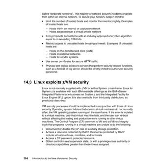 284 Introduction to the New Mainframe: Security
called “corporate networks”. The majority of network security incidents originate
from within an internal network. To secure your network, keep in mind to:
Limit the number of trusted hosts and monitor the inventory tightly. Examples
of trusted hosts are:
– Hosts within an internal or corporate network
– Hosts accessed over a virtual private network
Encrypt remote connections with an industry-approved encryption algorithm
equal to or exceeding 1024 bits.
Restrict access to untrusted hosts by using a firewall. Examples of untrusted
hosts are:
– Hosts on the demilitarized zone (DMZ)
– Hosts on external networks
– Hosts for vendor systems
Use server certificates for secure HTTP traffic.
Physical and logical access to servers that perform security-related functions,
such as a firewall or log server, should be strictly limited to authorized security
personnel.
14.3 Linux exploits z/VM security
Linux is not normally supplied with z/VM or with a System z mainframe. Linux for
System z is available with such IBM-available offerings as the IBM eServer
Integrated Platform for e-business on System z and the Integrated Facility for
Linux Engine (IFL) option. It is also available from third party distributors, as
previously described.
VM security processes should be implemented in conjunction with those of Linux
security. Operating system failures that occur in virtual machines do not normally
affect the VM operating system running on the mainframe. If the error is isolated
to a virtual machine, only that virtual machine fails, and the user can re-boot
without affecting the testing and production work running in other virtual
machines. The Control Program (CP) common to VM and z/VM has integrity
such that programs running in a virtual machine are unable to do the following:
Circumvent or disable the CP real or auxiliary storage protection.
Access a resource protected by RACF. Resources protected by RACF
include virtual machines, minidisks, and terminals
Access a CP password protected resource.
Obtain control in real supervisor state, or with a privilege class authority or
directory capabilities greater than those it was assigned.
 