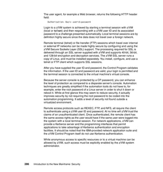 286 Introduction to the New Mainframe: Security
The user agent, for example a Web browser, returns the following HTTP header
field:
Authorization: Basic userid:password
Login to a z/VM system is achieved by starting a terminal session with z/VM
(local or telnet) and then responding with a z/VM user ID and its associated
password to a challenge presented automatically. Local terminal sessions are by
definition highly secure since the data does not travel over a foreign network.
Remote terminal (telnet) or file transfer (FTP) sessions which travel over internal
or external IP networks can be made highly secure by configuring and using the
z/VM Secure Sockets Layer (SSL) support. The processing required for SSL is
delivered through an SSL server supplied with z/VM and supports 40-bit, 56-bit,
and 128-bit encryption and decryption services. The z/VM SSL server runs a
copy of Linux, and must be installed separately. You install, configure, and use a
telnet or FTP client which supports SSL sessions.
After you have supplied the user ID and password, the Control Program validates
the information. If the user ID and password are valid, your login is permitted and
the terminal session is connected to the virtual machine’s virtual console.
Because the server console is protected by a CP password, you can enhance
the level of protection as compared to a disparate server’s console. Automation
techniques are greatly simplified if the automation tools do not have to, for
example, enter the root password of a Linux server in order to shut it down or
reboot it. While at first glance this may seem to reduce security, it actually
improves security by not requiring the root password to be coded into the
automation programming. It adds a level of security not found outside a
virtualized environment.
Remote access protocols such as REXEC, FTP, and NFS, all require the client
to authenticate using a z/VM user ID and password. At no time will z/VM trust the
claims of an unauthenticated client. Once authenticated, the remote client has
the same access rights as the user would have if the same user were logged into
the system with a local terminal session. For network applications, z/VM can
provide a Kerberos server and the programming interfaces that permit
applications to take advantage of Kerberos authentication and encryption
facilities. It should be noted that the IBM-provided network application suite and
the z/VM Control Program itself do not use Kerberos authentication.
While anonymous access to specific resources or to a virtual machine can be
allowed by z/VM, such access must be explicitly enabled by the z/VM system
administrator.
 