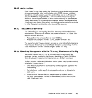 Chapter 14. Security in Linux on System z 287
14.3.2 Authorization
Once logged into the z/VM system, the virtual machine can access various types
of resources available to the host, including entire DASD volumes, minidisks,
tape drives, network adapters, user files, system files, and so on. The security
features of z/VM are designed so the a virtual machine can access only the
resources specifically permitted to it. Those permissions may be granted by the
system administrator in such a way as to make the resource available when the
virtual machine is started. Alternatively, permissions may be granted dynamically
by either the system administrator or the owner of the resource.
14.3.3 The z/VM user directory
The CP directory (or user registry) describes the configuration and operating
characteristics of each virtual machine that can be created by CP. A z/VM user
directory exists in two forms:
A source form that consists of one or more CMS files
An object form, compiled from the source, on a CP-formatted disk
The source format of the user directory can exist as a monolithic file that contains
the entire user directory, or as several files to define the user directory. In either
case, the compiled format is created using the DIRECTXA utility.
14.3.4 Directory Management with the Directory Maintenance Facility
Maintaining the user directory can be simplified using the automation and
command interface provided by the Directory Maintenance Facility (DirMaint).
Every directory entry statement is implemented as a DirMaint command.
DirMaint provides the following facilities to ensure system integrity when creating
or updating the user directory:
Error checking is performed to ensure only valid changes are applied to the
user directory.
Authorization to modify specific directory statements can be delegated to
z/VM users.
Modifications to the user directory are performed by DirMaint service
machines (thus reducing the need to grant elevated authorization to other
z/VM virtual machines).
 