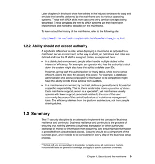 Chapter 1. Security and the mainframe 9
Later chapters in this book show how others in the industry endeavor to copy and
emulate the benefits delivered by the mainframe and its various operating
systems. Those with UNIX skills may see some very familiar concepts being
described. These concepts are new to UNIX systems but they have been
implemented and honed for decades on the mainframe.
To learn about the history of the mainframe, refer to the following site:
http://www-03.ibm.com/ibm/history/exhibits/mainframe/mainframe_intro.html
1.2.2 Ability should not exceed authority
A significant difference to note, when deploying a mainframe as opposed to a
distributed server environment, is the way in which job definitions and roles are
defined and how the IT staff is assigned duties, as explained here:
In a distributed environment, people often handle multiple duties in the
interest of efficiency. For example, an operator who has the authority to shut
down the system might also have the ability to delete user IDs.
However, giving staff the authorization for many tasks, while in one sense
efficient, opens the door for abusing this power. For example, a database
administrator who sold a corporation’s information to its competition might
have the ability to hide these actions from auditors.
In a mainframe environment, by contrast, skills are generally more focused on
a specific responsibility. That is, there tends to be more separation of duties.
Each mainframe support person is a specialist3
, yet mainframes usually
operate with fewer support personnel relative to the size of the user
community because of the centralized nature of mainframe management
tools. The efficiency derives from the platform architecture, not from people
sharing duties.
1.3 Summary
The IT security discipline is an attempt to implement the concept of business
resilience and continuity. Business resilience and continuity is the practice of
ensuring that nothing prevents a business transaction or other authorized
exchange of money or information from occurring, and ensuring that information
is protected from unauthorized access. Security should be a component of the
business plan, and it needs to be considered in every step of the business setup
process.
3
Vertical skill sets are specialized in knowledge, but apply across all customers or markets.
Horizontal skill sets are general in knowledge, and apply to specific customers or markets.
 