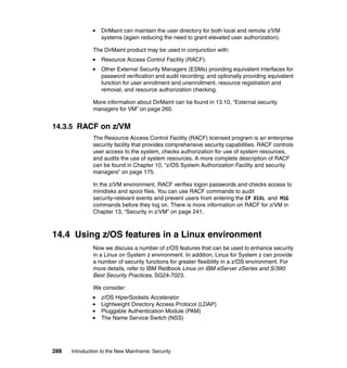 288 Introduction to the New Mainframe: Security
DirMaint can maintain the user directory for both local and remote z/VM
systems (again reducing the need to grant elevated user authorization).
The DirMaint product may be used in conjunction with:
Resource Access Control Facility (RACF).
Other External Security Managers (ESMs) providing equivalent interfaces for
password verification and audit recording; and optionally providing equivalent
function for user enrollment and unenrollment, resource registration and
removal, and resource authorization checking.
More information about DirMaint can be found in 13.10, “External security
managers for VM” on page 260.
14.3.5 RACF on z/VM
The Resource Access Control Facility (RACF) licensed program is an enterprise
security facility that provides comprehensive security capabilities. RACF controls
user access to the system, checks authorization for use of system resources,
and audits the use of system resources. A more complete description of RACF
can be found in Chapter 10, “z/OS System Authorization Facility and security
managers” on page 175.
In the z/VM environment, RACF verifies logon passwords and checks access to
minidisks and spool files. You can use RACF commands to audit
security-relevant events and prevent users from entering the CP DIAL and MSG
commands before they log on. There is more information on RACF for z/VM in
Chapter 13, “Security in z/VM” on page 241.
14.4 Using z/OS features in a Linux environment
Now we discuss a number of z/OS features that can be used to enhance security
in a Linux on System z environment. In addition, Linux for System z can provide
a number of security functions for greater flexibility in a z/OS environment. For
more details, refer to IBM Redbook Linux on IBM eServer zSeries and S/390:
Best Security Practices, SG24-7023.
We consider:
z/OS HiperSockets Accelerator
Lightweight Directory Access Protocol (LDAP)
Pluggable Authentication Module (PAM)
The Name Service Switch (NSS)
 