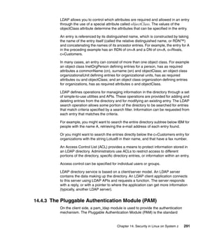Chapter 14. Security in Linux on System z 291
LDAP allows you to control which attributes are required and allowed in an entry
through the use of a special attribute called objectClass. The values of the
objectClass attribute determine the attributes that can be specified in the entry.
An entry is referenced by its distinguished name, which is constructed by taking
the name of the entry itself (called the relative distinguished name, or RDN™)
and concatenating the names of its ancestor entries. For example, the entry for A
in the preceding example has an RDN of cn=A and a DN of cn=A, o=Rivals,
c=Customers.
In many cases, an entry can consist of more than one object class. For example
an object class InetOrgPerson defining entries for a person, has as required
attributes a commonName (cn), surname (sn) and objectClass; an object class
organizationalUnit defining entries for organizational units, has as required
attributes ou and objectClass; and an object class organization defining entries
for organizations, has as required attributes o and objectClass.
LDAP defines operations for managing information in the directory through a set
of simple-to-use utilities and APIs. These operations are provided for adding and
deleting entries from the directory and for modifying an existing entry. The LDAP
search operation allows some portion of the directory to be searched for entries
that match criteria specified by a search filter. Information can be requested from
each entry that matches the criteria.
For example, you might want to search the entire directory subtree below IBM for
people with the name A, retrieving the e-mail address of each entry found.
Or you might want to search the entries directly below the c=Customers entry for
organizations with the string Lotus® in their name, and that have a fax number.
An Access Control List (ACL) provides a means to protect information stored in
an LDAP directory. Administrators use ACLs to restrict access to different
portions of the directory, specific directory entries, or information within an entry.
Access control can be specified for individual users or groups.
LDAP directory service is based on a client/server model. An LDAP server
contains the data making up the directory. An LDAP client application connects
to this server using LDAP APIs and requests a function. The server responds
with a reply, or with a pointer to where the application can get more information
(typically, another LDAP server).
14.4.3 The Pluggable Authentication Module (PAM)
On the client side, a pam_ldap module is used to provide the authentication
mechanism. The Pluggable Authentication Module (PAM) is the standard
 