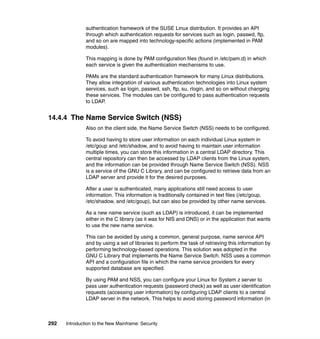 292 Introduction to the New Mainframe: Security
authentication framework of the SUSE Linux distribution. It provides an API
through which authentication requests for services such as login, passwd, ftp,
and so on are mapped into technology-specific actions (implemented in PAM
modules).
This mapping is done by PAM configuration files (found in /etc/pam.d) in which
each service is given the authentication mechanisms to use.
PAMs are the standard authentication framework for many Linux distributions.
They allow integration of various authentication technologies into Linux system
services, such as login, passwd, ssh, ftp, su, rlogin, and so on without changing
these services. The modules can be configured to pass authentication requests
to LDAP.
14.4.4 The Name Service Switch (NSS)
Also on the client side, the Name Service Switch (NSS) needs to be configured.
To avoid having to store user information on each individual Linux system in
/etc/goup and /etc/shadow, and to avoid having to maintain user information
multiple times, you can store this information in a central LDAP directory. This
central repository can then be accessed by LDAP clients from the Linux system,
and the information can be provided through Name Service Switch (NSS). NSS
is a service of the GNU C Library, and can be configured to retrieve data from an
LDAP server and provide it for the desired purposes.
After a user is authenticated, many applications still need access to user
information. This information is traditionally contained in text files (/etc/goup,
/etc/shadow, and /etc/goup), but can also be provided by other name services.
As a new name service (such as LDAP) is introduced, it can be implemented
either in the C library (as it was for NIS and DNS) or in the application that wants
to use the new name service.
This can be avoided by using a common, general purpose, name service API
and by using a set of libraries to perform the task of retrieving this information by
performing technology-based operations. This solution was adopted in the
GNU C Library that implements the Name Service Switch. NSS uses a common
API and a configuration file in which the name service providers for every
supported database are specified.
By using PAM and NSS, you can configure your Linux for System z server to
pass user authentication requests (password check) as well as user identification
requests (accessing user information) by configuring LDAP clients to a central
LDAP server in the network. This helps to avoid storing password information (in
 