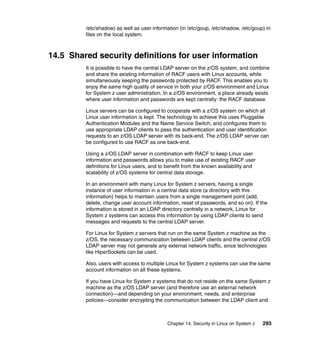 Chapter 14. Security in Linux on System z 293
/etc/shadow) as well as user information (in /etc/goup, /etc/shadow, /etc/goup) in
files on the local system.
14.5 Shared security definitions for user information
It is possible to have the central LDAP server on the z/OS system, and combine
and share the existing information of RACF users with Linux accounts, while
simultaneously keeping the passwords protected by RACF. This enables you to
enjoy the same high quality of service in both your z/OS environment and Linux
for System z user administration. In a z/OS environment, a place already exists
where user information and passwords are kept centrally: the RACF database.
Linux servers can be configured to cooperate with a z/OS system on which all
Linux user information is kept. The technology to achieve this uses Pluggable
Authentication Modules and the Name Service Switch, and configures them to
use appropriate LDAP clients to pass the authentication and user identification
requests to an z/OS LDAP server with its back-end. The z/OS LDAP server can
be configured to use RACF as one back-end.
Using a z/OS LDAP server in combination with RACF to keep Linux user
information and passwords allows you to make use of existing RACF user
definitions for Linux users, and to benefit from the known availability and
scalability of z/OS systems for central data storage.
In an environment with many Linux for System z servers, having a single
instance of user information in a central data store (a directory with this
information) helps to maintain users from a single management point (add,
delete, change user account information, reset of passwords, and so on). If the
information is stored in an LDAP directory centrally in a network, Linux for
System z systems can access this information by using LDAP clients to send
messages and requests to the central LDAP server.
For Linux for System z servers that run on the same System z machine as the
z/OS, the necessary communication between LDAP clients and the central z/OS
LDAP server may not generate any external network traffic, since technologies
like HiperSockets can be used.
Also, users with access to multiple Linux for System z systems can use the same
account information on all these systems.
If you have Linux for System z systems that do not reside on the same System z
machine as the z/OS LDAP server (and therefore use an external network
connection)—and depending on your environment, needs, and enterprise
policies—consider encrypting the communication between the LDAP client and
 