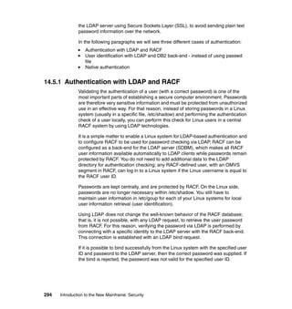 294 Introduction to the New Mainframe: Security
the LDAP server using Secure Sockets Layer (SSL), to avoid sending plain text
password information over the network.
In the following paragraphs we will see three different cases of authentication:
Authentication with LDAP and RACF
User identification with LDAP and DB2 back-end - instead of using passwd
file
Native authentication
14.5.1 Authentication with LDAP and RACF
Validating the authentication of a user (with a correct password) is one of the
most important parts of establishing a secure computer environment. Passwords
are therefore very sensitive information and must be protected from unauthorized
use in an effective way. For that reason, instead of storing passwords in a Linux
system (usually in a specific file, /etc/shadow) and performing the authentication
check of a user locally, you can perform this check for Linux users in a central
RACF system by using LDAP technologies.
It is a simple matter to enable a Linux system for LDAP-based authentication and
to configure RACF to be used for password checking via LDAP. RACF can be
configured as a back-end for the LDAP server (SDBM), which makes all RACF
user information available automatically to LDAP clients while passwords remain
protected by RACF. You do not need to add additional data to the LDAP
directory for authentication checking; any RACF-defined user, with an OMVS
segment in RACF, can log in to a Linux system if the Linux username is equal to
the RACF user ID.
Passwords are kept centrally, and are protected by RACF. On the Linux side,
passwords are no longer necessary within /etc/shadow. You still have to
maintain user information in /etc/goup for each of your Linux systems for local
user information retrieval (user identification).
Using LDAP does not change the well-known behavior of the RACF database;
that is, it is not possible, with any LDAP request, to retrieve the user password
from RACF. For this reason, verifying the password via LDAP is performed by
connecting with a specific identity to the LDAP server with the RACF back-end.
This connection is established with an LDAP bind request.
If it is possible to bind successfully from the Linux system with the specified user
ID and password to the LDAP server, then the correct password was supplied. If
the bind is rejected, the password was not valid for the specified user ID.
 