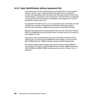 296 Introduction to the New Mainframe: Security
14.5.2 User identification without password file
As we have seen, we can avoid storing any user passwords in a Linux system.
However, even if a user is authenticated successfully, there are additional
services and applications which still need user information (like the name of the
home directory, or resolution of uid to username). This information is usually kept
in plain text files (such as /etc/goup, /etc/shadow, and /etc/goup), but could be
provided by name services, too.
As described in the NSS service, you can avoid storing user information on each
individual Linux system in /etc/goup and /etc/shadow and avoid having to
maintain user information multiple times by using a central LDAP directory.
Because of its fixed schema and the limited amount of user information stored in
RACF, the SDBM back-end of the LDAP server is not well suited to be used as a
user registry for Linux.
If you want to store and access the Linux user information centrally from the
LDAP server, you cannot use the SDBM back-end. Instead, you must use the
DB2 (TDBM) back-end. TDBM is flexible enough to fulfill all requirements.
All necessary data for authentication and user information retrieval (NSS) of
Linux users can be kept in a central LDAP server, but within different back-ends
RACF (SDBM) and DB2 (TDBM) simultaneously, as shown in Figure 14-4 on
page 297.
 