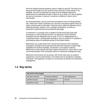 10 Introduction to the New Mainframe: Security
We must classify business assets by value in regard to security. The value of an
asset can be thought of as the amount of loss incurred if it were stolen or not
available. The cost of protecting this asset must be weighed against the
likelihood that it is desirable enough to others to try to steal it, as well as against
the loss to a business in revenue or customer confidence if data is lost or
inaccessible.
As mentioned earlier, security should be considered a way of limiting potential
loss, rather than strictly a business cost. Security is insurance against losing an
asset, and that asset is information. Security tries to offset the potential cost of
replacing lost data, software, time, and legal ramifications, as well as a
business’s trustworthiness and competitive advantage.
A mainframe is a computer that is capable of performing large-scale data
processing in a self-contained structure, as opposed to many individual
computers that are distributed over an area. It can run independently as a
“centralized cluster”, dividing itself internally to work on problems in a parallel or
multi-tasking nature for extended periods of time before failure.
Mainframes are usually larger than most servers because of the necessary
redundancy of design and components that allow the computer to deliver high
availability and vertical scalability, virtualization, and sysplex clustering.
Mainframes usually operate with fewer support personnel for a given size of user
community because of the centralized nature of mainframe management tools.
Mainframe environments are structured, with formal roles (such as systems
programmer, security administrator, and auditor) that are assigned to separate
individuals. This separation of duties is a cornerstone of security and mainframe
management.
1.4 Key terms
Key terms in this chapter
business continuity business resilience data classification
disaster recovery risk management security
separation of duty virtualization
 