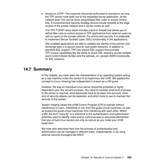 Chapter 14. Security in Linux on System z 303
Access to z/TPF: The customer should be authorized to connect to not only
the TPF server node itself, but to the requested server application. At the
network level, this can be done using firewall filter rules or access control
lists. A comprehensive security strategy should include firewalls at the edge
routers of the private network and in server nodes as well.
The TPF TCP/IP native stack includes a built-in firewall that allows you to
define filter rules to control access to TPF applications from external users as
well as users on the private network. For end-to-end security, it is preferable
to implement Secure Sockets Layer (SSL) functionality in the applications.
SSL-enabled applications are able to validate the identity of the partner and
exchange data in a secure manner over public networks. In addition to
standard SSL support, TPF has shared SSL support that provides
TPF-unique capabilities like the ability to share SSL sessions across multiple
event control blocks (ECBs) and the activate_on_receipt (AOR) functionality
for SSL sessions.
14.7 Summary
In this chapter, you have seen the characteristics of an operating system acting
as a real machine under the control of an hypervisor like z/VM. We applied this
concept to Linux, showing how independent it is even as a VM guest.
However, the way an individual Linux server should be protected is highly
dependent upon the server’s purpose. You need to consider what kind of access
to the server is required, what exposures have to be taken into account, what
kind of security attacks can be expected, and which tools to use to maintain the
security of the system.
System integrity allows the z/VM Control Program (CP) to operate without
interference or harm, intentional or not, from the guest virtual machines, as well
as protect the guest virtual machines from interfering with each other. Within
z/VM, the term “security” is a reference to the authentication and authorization
schemes used to identify users and to control access to resources.Remember
that your virtual Linux servers are only as secure as you make your z/VM
hypervisor.
We have also described here how the process of authentication and
authorization can be managed in different ways: independently, or by using
external security managers like RACF.
 