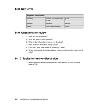 304 Introduction to the New Mainframe: Security
14.8 Key terms
14.9 Questions for review
1. What is a virtual machine?
2. What is a guest operating system?
3. What kind of information is stored in a directory?
4. What is LDAP? And which is its purpose?
5. Can I, as a user, have access to a directory? How?
6. Where is stored the directory in a Linux system operating under the control of
z/VM?
14.10 Topics for further discussion
1. How does a grid computing environment affect security in Linux systems
under z/VM?
Key terms in this chapter
directory external security manager
(ESM)
guest
minidisk password security
server user authenticationhrn user ID
 