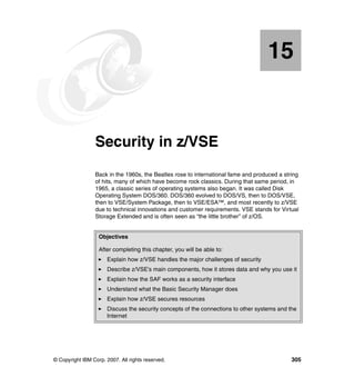 © Copyright IBM Corp. 2007. All rights reserved. 305
Chapter 15. Security in z/VSE
Back in the 1960s, the Beatles rose to international fame and produced a string
of hits, many of which have become rock classics. During that same period, in
1965, a classic series of operating systems also began. It was called Disk
Operating System DOS/360. DOS/360 evolved to DOS/VS, then to DOS/VSE,
then to VSE/System Package, then to VSE/ESA™, and most recently to z/VSE
due to technical innovations and customer requirements. VSE stands for Virtual
Storage Extended and is often seen as “the little brother” of z/OS.
15
Objectives
After completing this chapter, you will be able to:
Explain how z/VSE handles the major challenges of security
Describe z/VSE’s main components, how it stores data and why you use it
Explain how the SAF works as a security interface
Understand what the Basic Security Manager does
Explain how z/VSE secures resources
Discuss the security concepts of the connections to other systems and the
Internet
 