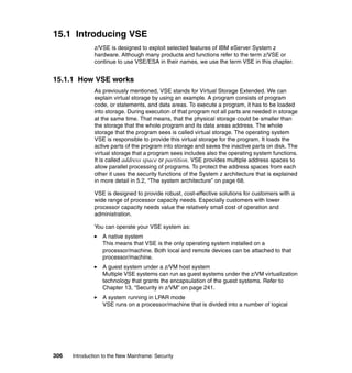 306 Introduction to the New Mainframe: Security
15.1 Introducing VSE
z/VSE is designed to exploit selected features of IBM eServer System z
hardware. Although many products and functions refer to the term z/VSE or
continue to use VSE/ESA in their names, we use the term VSE in this chapter.
15.1.1 How VSE works
As previously mentioned, VSE stands for Virtual Storage Extended. We can
explain virtual storage by using an example. A program consists of program
code, or statements, and data areas. To execute a program, it has to be loaded
into storage. During execution of that program not all parts are needed in storage
at the same time. That means, that the physical storage could be smaller than
the storage that the whole program and its data areas address. The whole
storage that the program sees is called virtual storage. The operating system
VSE is responsible to provide this virtual storage for the program. It loads the
active parts of the program into storage and saves the inactive parts on disk. The
virtual storage that a program sees includes also the operating system functions.
It is called address space or partition. VSE provides multiple address spaces to
allow parallel processing of programs. To protect the address spaces from each
other it uses the security functions of the System z architecture that is explained
in more detail in 5.2, “The system architecture” on page 68.
VSE is designed to provide robust, cost-effective solutions for customers with a
wide range of processor capacity needs. Especially customers with lower
processor capacity needs value the relatively small cost of operation and
administration.
You can operate your VSE system as:
A native system
This means that VSE is the only operating system installed on a
processor/machine. Both local and remote devices can be attached to that
processor/machine.
A guest system under a z/VM host system
Multiple VSE systems can run as guest systems under the z/VM virtualization
technology that grants the encapsulation of the guest systems. Refer to
Chapter 13, “Security in z/VM” on page 241.
A system running in LPAR mode
VSE runs on a processor/machine that is divided into a number of logical
 