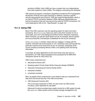 Chapter 15. Security in z/VSE 307
partitions (LPARs). Each LPAR can have a system that runs independently
from other systems in other LPARs. The integrity is ensured by the Hardware.
VSE exploits the System z Hardware capabilities provided by PCI Cryptographic
Accelerator (PCICA) and Crypto Express2 to address customer’s specific
security requirements and concerns. VSE also supports HiperSockets, which is
an internal TCP/IP connection between LPARs. Because HiperSockets are
internal connections they are more secure than external TCP/IP connections. For
more explanations refer to 8.2, “HiperSockets” on page 144.
15.1.2 Using VSE
Most of the VSE customers use this operating system for batch and online
processing. Batch processing means you start a job which consists of one or
more tasks, and runs in the background without further interaction necessary.
When it finishes, you get the result (which can be, for example, jobs for payroll,
print accounting lists, and backups of databases for the courier company).
Online processing, in contrast, means that you engage in a dialog with the
machine. And there can be thousands of other interactive users working with this
particular machine at the same time as you; for example, employees of the
courier company processing delivery orders, and updating track and tracing
information.
In principle, all online applications do the same thing: they start and run
transactions. On VSE, these transactions are processed by the IBM CICS
Transaction Server for VSE (CICS TS).
VSE’s major components are:
Advanced Functions (AF)
Spooling system Priority Output Writer Execution Reader (POWER)
Interactive Computing and Control Facility (ICCF)
Interactive Interface
e-business connector
Next, we explain these components in more detail to help you understand how
they work and ensure security in the VSE environment.
VSE Advanced Functions (AF)
This is the base component of VSE. It is also known as VSE Central
Functions, which describes its role better.
Advanced Functions provides basic system control for a VSE system through
the supervisor. Basic system control includes storage management and
 