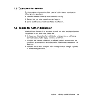 Chapter 1. Security and the mainframe 11
1.5 Questions for review
To help test your understanding of the material in this chapter, complete the
following review questions:
1. Describe business continuity in the context of security.
2. Explain how you value assets in terms of security.
3. List at least three example levels of data classification.
1.6 Topics for further discussion
This material is intended to be discussed in class, and these discussions should
be regarded as part of the basic course text.
1. In the context of security, what might be the consequences of not holding
contractors accountable to your employee guidelines?
2. Compare and contrast the security or business benefits of mainframes and
distributed server networks, and describe the risks that each exposes to the
business.
3. Describe at least three examples of the consequences of failing to separate
IT duties among personnel.
 