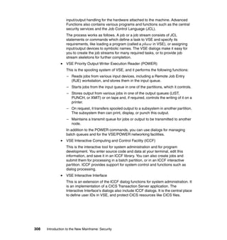 308 Introduction to the New Mainframe: Security
input/output handling for the hardware attached to the machine. Advanced
Functions also contains various programs and functions such as the central
security services and the Job Control Language (JCL).
The process works as follows. A job or a job stream consists of JCL
statements or commands which define a task to VSE and specify its
requirements, like loading a program (called a phase in VSE), or assigning
input/output devices to symbolic names. The VSE dialogs make it easy for
you to create the job streams for many required tasks, or to provide job
stream skeletons for further completion.
VSE Priority Output Writer Execution Reader (POWER)
This is the spooling system of VSE, and it performs the following functions:
– Reads jobs from various input devices, including a Remote Job Entry
(RJE) workstation, and stores them in the input queue.
– Starts jobs from the input queue in one of the partitions, which it controls.
– Stores output from various jobs in one of the output queues (LIST,
PUNCH, or XMIT) or on tape and, if required, controls the writing of it on a
printer.
– On request, it transfers spooled output to a subsystem in another partition.
The subsystem then can print, display, or punch this output.
– Maintains a transmit queue for jobs or output to be transmitted to another
node.
In addition to the POWER commands, you can use dialogs for managing
batch queues and for the VSE/POWER networking facilities.
VSE Interactive Computing and Control Facility (ICCF)
This is the interactive tool for system administration and for program
development. You enter source code and data at your terminal, edit this
information, and save it in an ICCF library. You can also create jobs and
submit them for processing in a batch partition, or in an ICCF interactive
partition. ICCF provides support for system control and functions such as
dialog processing.
VSE Interactive Interface
This is an extension of the ICCF dialog functions for system administration. It
is an implementation of a CICS Transaction Server application. The
Interactive Interface's dialogs also include ICCF dialogs. It is the central place
to define user IDs in VSE, and protect CICS resources like CICS files.
 
