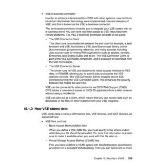 Chapter 15. Security in z/VSE 309
VSE e-business connector
In order to enhance interoperability of VSE with other systems, new functions
based on client/server technology were implemented in recent releases of
VSE, and this is known as the VSE e-business connector.
The Java-based connector enables you to integrate your VSE system into an
e-business world. You can have real-time access to VSE resources from
remote platforms. The VSE e-business connector consists of two parts:
– The VSE Connector Client
This client runs on a middle tier between the end user (for example, a Web
browser) and VSE. It provides a VSE Java Beans class library, online
documentation, programming reference, and many samples including
Java source code for writing Web applications such as applets, servlets,
Enterprise Java Beans (EJBs) and so on. The VSE Connector Client is
part of the VSE Connector component, and is available for download from
the VSE home page.
– The VSE Connector Server
The server runs on VSE and implements native access methods to VSE
data, to POWER, allowing you to submit jobs and access the VSE
operator console. The VSE Connector Server accepts secure SSL
connections from the VSE Connector Client. This enhances the security
between the middle tier and VSE.
VSE can be connected to other platforms via CICS Web Support (CWS).
CWS allows a user direct access to CICS TS application from a Web browser
without using a middle tier.
VSE can also act as a client, which means that you can access data such as
databases or flat files on other systems from your VSE programs.
15.1.3 How VSE stores data
VSE stores data in various affirmatives files, VSE libraries, and ICCF libraries, as
explained here:
VSE files, such as:
– Basic Access Method (BAM) files
When you define a VSE BAM file, you must exactly know where and on
what disk your file should be allocated. You store this information in a label
area to make it available when you work with this file later on.
– Virtual Storage Access Method (VSAM) files
First you have to define a VSAM space with detailed location specification
and store it in a so called VSAM catalog. Then you can define one or more
 