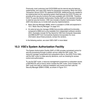 Chapter 15. Security in z/VSE 311
Previously, most customers had CICS/VSE® and its internal security features
implemented, and used VSE mainly for transaction processing. When the CICS
Transaction Server (CICS TS) replaced CICS/VSE, additional security needed to
be implemented into the operating system itself because the CICS TS does not
provide all the security functions that were available with CICS/VSE. Therefore,
CICS TS uses the System Authorization Facility (SAF) as the standard interface
to external security function. VSE now includes a System Authorization Facility
(SAF) that allows you to invoke both security implementations:
Basic Security Manager (BSM), which is included in z/VSE and explained in
15.4, “Basic Security Manager” on page 313.
An external security manager (ESM) that provides additional functionality
compared to BSM and is only available from independent software vendors
(ISV). Examples include CA-Top Secret for VSE from Computer Associates
and BIM-ALERT from Connectivity Systems Incorporated; for more
information about these products, contact the vendors.
In the following section, we cover VSE’s SAF in more detail.
15.3 VSE’s System Authorization Facility
The System Authorization Facility (SAF) of VSE provides centralized control for
security processing through a system service called the SAF router. The
resource manager components and subsystems (that is, the CICS TS for VSE)
call the SAF router to make security decisions, such as checking for access
control and authorization.
To use the SAF router, a resource management component or subsystem issues
a RACROUTE call (a macro) which invokes the SAF router. Once invoked, the
SAF router first calls an optional installation exit routine and then calls the
Security Manager (BSM or ESM), as shown in Figure 15-1.
 