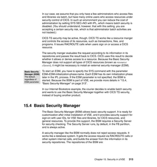 Chapter 15. Security in z/VSE 313
In our case, we assume that you only have a few administrators who access files
and libraries via batch, but have many online users who access resources under
security control of CICS. In such an environment you can reduce the cost of
administration by setting SYS SEC=NO with IPL, which means batch security is
disabled. (You should understand, however, that with this setting, you are
accepting a certain security risk, which is that administrator batch activities are
not tracked.)
CICS TS security may be active, though. CICS TS works like a resource manger
and controls the access of its resources, such as transactions, files, and
programs. It issues RACROUTE calls when users sign on or access a CICS
resource.
The security manger evaluates the request according to its information in its
repositories and passes the result back to CICS. CICS uses this result to decide
whether it allows or denies access to a resource. Because the Basic Security
Manager does not support all types of CICS resources (known as resource
classes), it might be necessary to install an external security manager (ESM).
To start an ESM, you have to specify the SYS command with the parameter
ESM=ESM-initialization-phase-name. Each ESM has its own initialization phase
later in the IPL process. If the ESM parameter is not specified, the BSM is
started. Because the BSM is part of VSE, we provide more details in “15.4,
“Basic Security Manager” on page 313”.
In our Internet Bookstore example, the courier decides to enable batch security
and wants to use the Basic Security Manager together with CICS TS security,
instead of buying another product.
15.4 Basic Security Manager
The Basic Security Manager (BSM) allows basic security support. It is ready for
customization after initial installation of VSE, and it provides security support for
sign-on with user IDs, for VSE files and libraries, for CICS resources, and
general resources. To provide this support, the BSM requires a Security Server
for security checking. The Security Server runs, by default, in the FB partition,
and is always active.
A security manager like the BSM normally does not reject access requests. It
works like a database system. It gets the access request via RACROUTE calls or
other system internal calls, and builds the answer from the information in its
security repositories. The repositories of the BSM are:
Basic Security
Manager (BSM)
The default.
regardless of
ESM parameter.
 