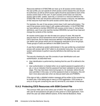 316 Introduction to the New Mainframe: Security
Resources defined in DTSECTAB can have up to 32 access control classes. In
the user profile, you can specify for which access control classes this user should
be authorized, as well as which access rights should be associated to each of the
access control class of this user. A user's access control class can have the
access right of alter, update, read-only, or connect to a resource defined in the
DTSECTAB. If the user should be authorized to access a resource, the definition
of that resource must have the same access control class as the user.
For example, the user A has access control class 5 with read authorization. The
user B has access control class 5 with update authorization. In the DTSECTAB,
we have defined a member DRIVERS with access control class 5. Using these
definitions, user A can only read the member DRIVERS, but user B can read and
change the contents of this member.
An access control class can also be seen as a group of users. We have 64
security keys for CICS transactions and 24 resource security level for the other
CICS resources. But for these resources defined in the BSM Control File, you
can define user groups which are not necessarily restricted to 24 or 64 groups.
These groups of users are defined in the BSM Control File.
A user that is defined as system administrator in the user profile has unrestricted
access with access right of ALT (alter) to all protected resources. You must be a
system administrator to perform security definitions like defining new user
profiles.
The security checking for user IDs consists of user identification and user
authentication, as described here:
User identification is performed by checking that the user ID is defined to the
BSM.
User authentication is checked either via an explicit password supplied with a
job, or via an indication that the password had been validated at some earlier
stage. This may have been done during sign-on, for example, before the job
was submitted. In this case, no further password check is necessary. (You will
learn more about jobs later when we discuss batch jobs and POWER.)
If the sign-on fails, a detailed violation message will be written to the console log
for batch jobs. If the failing sign-on was to a CICS application, CICS writes an
entry to its log with containing the user ID, terminal ID, and reason of the failure.
15.4.2 Protecting CICS Resources with BSM Control File
The common VSE user is the online user of CICS. The user signs on to CICS
with user ID and password and gets an entry panel of a CICS application, from
which the user can select different actions. At the Internet Bookstore, these
 