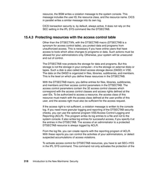 318 Introduction to the New Mainframe: Security
resource, the BSM writes a violation message to the system console. This
message includes the user ID, the resource class, and the resource name. CICS
in parallel writes a similar message into its own log.
CICS transaction security is, by default, always active. It does not rely on the
SEC setting in the IPL SYS command like the DTSECTAB.
15.4.3 Protecting resources with the access control table
Other than the DTSECTXN, with the DTSECTAB macro (DTSECTAB is a
synonym for access control table), you protect data and programs from
unauthorized access. This is necessary if you have online users that have
access to tools which allow changes to programs or data. Such actions must be
allowed for your administrators only. Otherwise, your system will be unsecured
and out of control.
The DTSECTAB now protects the storage for data and programs. But this
storage is not the storage in your computer—it is the storage on external disks or
tapes. Such a disk is also called direct access storage device (DASD) in VSE.
The data on the DASD is organized in files, libraries, sublibraries, and members.
This is the level on which you define these resources in the DTSECTAB.
With the DTSECTAB macro, you define entries for files, libraries, sublibraries,
and members and their access control parameters in the DTSECTAB. The
access control parameters contain the 32 access control classes which
correspond with the access control classes and access rights defined at the
user IDs. To be authorized to access a resource, the access class of this
resource must match with the access class defined at the user profile of this
user, and the access right must also be sufficient for the access request.
If the access right is not sufficient, a violation message is written to the console
log. If you need more granular logging and reporting of the DTSECTAB security
checks, you can use the optional program VSE/Access Control Logging and
Reporting (ACLR). This program writes its log entries to a file and not to the
system console. It also writes log entries for successful access, if you specify it at
the entries in the DTSECTAB. The access of an administrator to a protected
DTSECTAB resource is always logged by ACLR.
From the log file, you can create reports with the reporting program of ACLR.
With these reports you can control the activities of your administrators, or detect
suspected accumulations of access violations.
To activate access control for DTSECTAB resources, you have to set SEC=YES
in the IPL SYS command. This command not only activates the protection of the
 