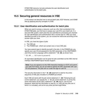 Chapter 15. Security in z/VSE 319
DTSECTAB resource, but also activates the user identification and
authentication for the batch jobs.
15.5 Securing general resources in VSE
In this section we describe how to secure batch jobs, ICCF libraries, and VSAM
files by applying security concepts in z/VSE.
15.5.1 User identification and authentication for batch jobs
When you want to access a resource, such as a file, that is protected in the
DTSECTAB table, you first have to assign your user ID to your batch job. In a
secured VSE system, batch jobs that are submitted for processing are checked
for user identification and authentication like a normal sign-on. After you have
identified yourself to the system, you can access the resources according to the
access rights you have.
In VSE, you have two types of jobs:
The VSE job
The POWER job - which can contain one or more VSE jobs
You have several ways to identify yourself in the jobs. In the POWER job, you
specify your user ID and password in the SEC parameter of the VSE/POWER
Job Entry Control Language (JECL) statement * $$ JOB, as shown here:
* $$ JOB ... SEC=(userid,password)
An equivalent identification can be given for jobs submitted via the VSE internal
interface VSE/POWER Spool Access Support.
The security information in the * $$ JOB statement is valid for the entire
sequence of VSE jobs included in a POWER job stream.
Each VSE job starts with the job control statement // JOB. Following this job
control statement, you specify the // ID job control statement. It carries the
same information as the JECL statement * $$ JOB, that is: user ID and
password. Note that this information is valid for one VSE job only (the one in
which it is included), and not for any other job that might follow.
Note: If you are signed on to the VSE Interactive Interface or ICCF and submit
your jobs from there, you do not need to specify the SEC parameter with user
ID and password. The jobs will run under the sign-on user ID.
 