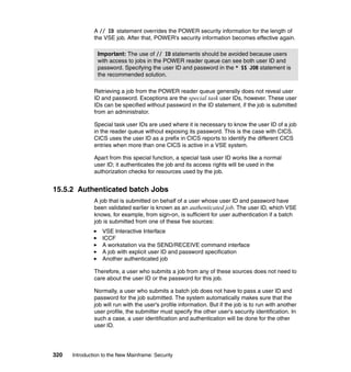 320 Introduction to the New Mainframe: Security
A // ID statement overrides the POWER security information for the length of
the VSE job. After that, POWER's security information becomes effective again.
Retrieving a job from the POWER reader queue generally does not reveal user
ID and password. Exceptions are the special task user IDs, however. These user
IDs can be specified without password in the ID statement, if the job is submitted
from an administrator.
Special task user IDs are used where it is necessary to know the user ID of a job
in the reader queue without exposing its password. This is the case with CICS.
CICS uses the user ID as a prefix in CICS reports to identify the different CICS
entries when more than one CICS is active in a VSE system.
Apart from this special function, a special task user ID works like a normal
user ID; it authenticates the job and its access rights will be used in the
authorization checks for resources used by the job.
15.5.2 Authenticated batch Jobs
A job that is submitted on behalf of a user whose user ID and password have
been validated earlier is known as an authenticated job. The user ID, which VSE
knows, for example, from sign-on, is sufficient for user authentication if a batch
job is submitted from one of these five sources:
VSE Interactive Interface
ICCF
A workstation via the SEND/RECEIVE command interface
A job with explicit user ID and password specification
Another authenticated job
Therefore, a user who submits a job from any of these sources does not need to
care about the user ID or the password for this job.
Normally, a user who submits a batch job does not have to pass a user ID and
password for the job submitted. The system automatically makes sure that the
job will run with the user's profile information. But if the job is to run with another
user profile, the submitter must specify the other user's security identification. In
such a case, a user identification and authentication will be done for the other
user ID.
Important: The use of // ID statements should be avoided because users
with access to jobs in the POWER reader queue can see both user ID and
password. Specifying the user ID and password in the * $$ JOB statement is
the recommended solution.
 