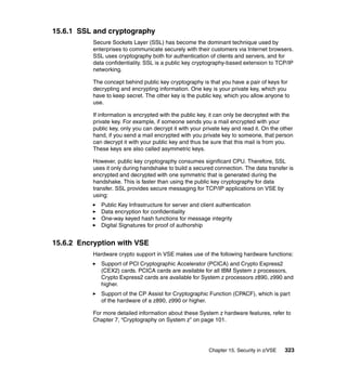 Chapter 15. Security in z/VSE 323
15.6.1 SSL and cryptography
Secure Sockets Layer (SSL) has become the dominant technique used by
enterprises to communicate securely with their customers via Internet browsers.
SSL uses cryptography both for authentication of clients and servers, and for
data confidentiality. SSL is a public key cryptography-based extension to TCP/IP
networking.
The concept behind public key cryptography is that you have a pair of keys for
decrypting and encrypting information. One key is your private key, which you
have to keep secret. The other key is the public key, which you allow anyone to
use.
If information is encrypted with the public key, it can only be decrypted with the
private key. For example, if someone sends you a mail encrypted with your
public key, only you can decrypt it with your private key and read it. On the other
hand, if you send a mail encrypted with you private key to someone, that person
can decrypt it with your public key and thus be sure that this mail is from you.
These keys are also called asymmetric keys.
However, public key cryptography consumes significant CPU. Therefore, SSL
uses it only during handshake to build a secured connection. The data transfer is
encrypted and decrypted with one symmetric that is generated during the
handshake. This is faster than using the public key cryptography for data
transfer. SSL provides secure messaging for TCP/IP applications on VSE by
using:
Public Key Infrastructure for server and client authentication
Data encryption for confidentiality
One-way keyed hash functions for message integrity
Digital Signatures for proof of authorship
15.6.2 Encryption with VSE
Hardware crypto support in VSE makes use of the following hardware functions:
Support of PCI Cryptographic Accelerator (PCICA) and Crypto Express2
(CEX2) cards. PCICA cards are available for all IBM System z processors,
Crypto Express2 cards are available for System z processors z890, z990 and
higher.
Support of the CP Assist for Cryptographic Function (CPACF), which is part
of the hardware of a z890, z990 or higher.
For more detailed information about these System z hardware features, refer to
Chapter 7, “Cryptography on System z” on page 101.
 