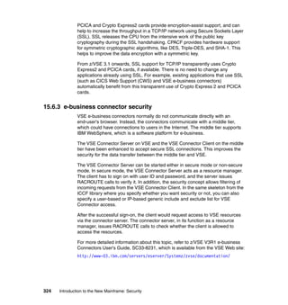 324 Introduction to the New Mainframe: Security
PCICA and Crypto Express2 cards provide encryption-assist support, and can
help to increase the throughput in a TCP/IP network using Secure Sockets Layer
(SSL). SSL releases the CPU from the intensive work of the public key
cryptography during the SSL handshaking. CPACF provides hardware support
for symmetric cryptographic algorithms, like DES, Triple-DES, and SHA-1. This
helps to improve the data encryption with a symmetric key.
From z/VSE 3.1 onwards, SSL support for TCP/IP transparently uses Crypto
Express2 and PCICA cards, if available. There is no need to change any
applications already using SSL. For example, existing applications that use SSL
(such as CICS Web Support (CWS) and VSE e-business connectors)
automatically benefit from this transparent use of Crypto Express 2 and PCICA
cards.
15.6.3 e-business connector security
VSE e-business connectors normally do not communicate directly with an
end-user's browser. Instead, the connectors communicate with a middle tier,
which could have connections to users in the Internet. The middle tier supports
IBM WebSphere, which is a software platform for e-business.
The VSE Connector Server on VSE and the VSE Connector Client on the middle
tier have been enhanced to accept secure SSL connections. This improves the
security for the data transfer between the middle tier and VSE.
The VSE Connector Server can be started either in secure mode or non-secure
mode. In secure mode, the VSE Connector Server acts as a resource manager.
The client has to sign on with user ID and password, and the server issues
RACROUTE calls to verify it. In addition, the security concept allows filtering of
incoming requests from the VSE Connector Client. In the same skeleton from the
ICCF library where you specify whether you want security or not, you can also
specify a user-based or IP-based generic include and exclude list for VSE
Connector access.
After the successful sign-on, the client would request access to VSE resources
via the connector server. The connector server, in its function as a resource
manager, issues RACROUTE calls to check whether the client is allowed to
access the resources.
For more detailed information about this topic, refer to z/VSE V3R1 e-business
Connectors User's Guide, SC33-8231, which is available from the VSE Web site:
http://www-03.ibm.com/servers/eserver/Systemz/zvse/documentation/
 