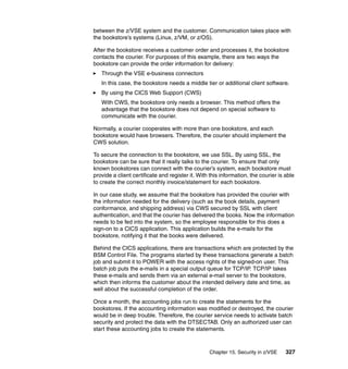 Chapter 15. Security in z/VSE 327
between the z/VSE system and the customer. Communication takes place with
the bookstore’s systems (Linux, z/VM, or z/OS).
After the bookstore receives a customer order and processes it, the bookstore
contacts the courier. For purposes of this example, there are two ways the
bookstore can provide the order information for delivery:
Through the VSE e-business connectors
In this case, the bookstore needs a middle tier or additional client software.
By using the CICS Web Support (CWS)
With CWS, the bookstore only needs a browser. This method offers the
advantage that the bookstore does not depend on special software to
communicate with the courier.
Normally, a courier cooperates with more than one bookstore, and each
bookstore would have browsers. Therefore, the courier should implement the
CWS solution.
To secure the connection to the bookstore, we use SSL. By using SSL, the
bookstore can be sure that it really talks to the courier. To ensure that only
known bookstores can connect with the courier’s system, each bookstore must
provide a client certificate and register it. With this information, the courier is able
to create the correct monthly invoice/statement for each bookstore.
In our case study, we assume that the bookstore has provided the courier with
the information needed for the delivery (such as the book details, payment
conformance, and shipping address) via CWS secured by SSL with client
authentication, and that the courier has delivered the books. Now the information
needs to be fed into the system, so the employee responsible for this does a
sign-on to a CICS application. This application builds the e-mails for the
bookstore, notifying it that the books were delivered.
Behind the CICS applications, there are transactions which are protected by the
BSM Control File. The programs started by these transactions generate a batch
job and submit it to POWER with the access rights of the signed-on user. This
batch job puts the e-mails in a special output queue for TCP/IP. TCP/IP takes
these e-mails and sends them via an external e-mail server to the bookstore,
which then informs the customer about the intended delivery date and time, as
well about the successful completion of the order.
Once a month, the accounting jobs run to create the statements for the
bookstores. If the accounting information was modified or destroyed, the courier
would be in deep trouble. Therefore, the courier service needs to activate batch
security and protect the data with the DTSECTAB. Only an authorized user can
start these accounting jobs to create the statements.
 