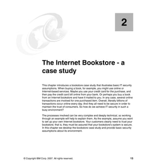 © Copyright IBM Corp. 2007. All rights reserved. 13
Chapter 2. The Internet Bookstore - a
case study
This chapter introduces a bookstore case study that illustrates basic IT security
assumptions. When buying a book, for example, you might use online or
Internet-based services. Maybe you use your credit card for the purchase, and
then pay the credit card bill online from your bank. Or perhaps you buy a book
from an Internet bookstore and have it mailed to you. In any case, several online
transactions are involved for one purchased item. Overall, literally billions of
transactions occur online every day. And they all need to be secure in order to
maintain the trust of consumers. So how do we achieve IT security in such a
busy environment?
The processes involved can be very complex and deeply technical, so working
through an example will help to explain them. As the example, assume you want
to set up your own Internet bookstore. Your customers clearly need to trust your
bookstore; that is, they must be assured that your bookstore’s system is secure.
In this chapter we develop the bookstore case study and provide basic security
assumptions about its environment.
2
 